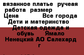 вязанное платье. ручеая работа. размер 116-122. › Цена ­ 4 800 - Все города Дети и материнство » Детская одежда и обувь   . Ямало-Ненецкий АО,Салехард г.